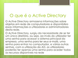 O que é o Active Directory
O Active Directory armazena informações sobre
objetos em rede de computadores e disponibiliza
essas informações a utilizadores e administradores
desta rede.
O Active Directory, surgiu da necessidade de se ter
um único diretório, ou seja, ao invés do utilizador ter
uma senha para acessar o sistema principal da
empresa, uma senha para ler seus e-mails, uma
senha para entrar no computador, e várias outras
senhas, com a utilização do AD, os utilizadores
poderão ter apenas uma senha para aceder todos
os recursos disponíveis na rede
 