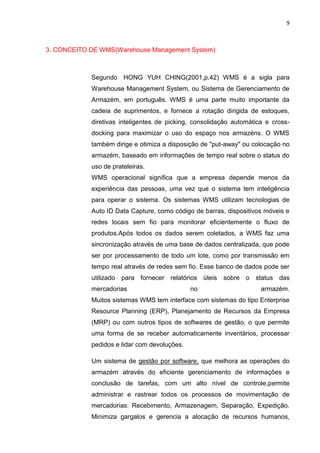 9
3. CONCEITO DE WMS(Warehouse Management System)
Segundo HONG YUH CHING(2001,p.42) WMS é a sigla para
Warehouse Management System, ou Sistema de Gerenciamento de
Armazém, em português. WMS é uma parte muito importante da
cadeia de suprimentos, e fornece a rotação dirigida de estoques,
diretivas inteligentes de picking, consolidação automática e cross-
docking para maximizar o uso do espaço nos armazéns. O WMS
também dirige e otimiza a disposição de "put-away" ou colocação no
armazém, baseado em informações de tempo real sobre o status do
uso de prateleiras.
WMS operacional significa que a empresa depende menos da
experiência das pessoas, uma vez que o sistema tem inteligência
para operar o sistema. Os sistemas WMS utilizam tecnologias de
Auto ID Data Capture, como código de barras, dispositivos móveis e
redes locais sem fio para monitorar eficientemente o fluxo de
produtos.Após todos os dados serem coletados, a WMS faz uma
sincronização através de uma base de dados centralizada, que pode
ser por processamento de todo um lote, como por transmissão em
tempo real através de redes sem fio. Esse banco de dados pode ser
utilizado para fornecer relatórios úteis sobre o status das
mercadorias no armazém.
Muitos sistemas WMS tem interface com sistemas do tipo Enterprise
Resource Planning (ERP), Planejamento de Recursos da Empresa
(MRP) ou com outros tipos de softwares de gestão, o que permite
uma forma de se receber automaticamente inventários, processar
pedidos e lidar com devoluções.
Um sistema de gestão por software, que melhora as operações do
armazém através do eficiente gerenciamento de informações e
conclusão de tarefas, com um alto nível de controle,permite
administrar e rastrear todos os processos de movimentação de
mercadorias: Recebimento, Armazenagem, Separação, Expedição.
Minimiza gargalos e gerencia a alocação de recursos humanos,
 