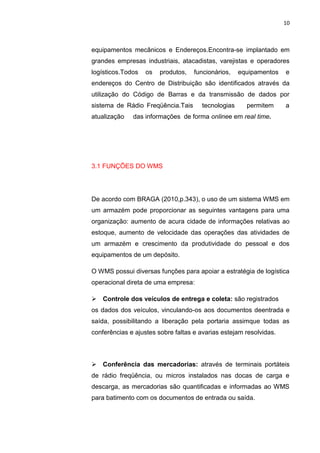 10
equipamentos mecânicos e Endereços.Encontra-se implantado em
grandes empresas industriais, atacadistas, varejistas e operadores
logísticos.Todos os produtos, funcionários, equipamentos e
endereços do Centro de Distribuição são identificados através da
utilização do Código de Barras e da transmissão de dados por
sistema de Rádio Freqüência.Tais tecnologias permitem a
atualização das informações de forma onlinee em real time.
3.1 FUNÇÕES DO WMS
De acordo com BRAGA (2010,p.343), o uso de um sistema WMS em
um armazém pode proporcionar as seguintes vantagens para uma
organização: aumento de acura cidade de informações relativas ao
estoque, aumento de velocidade das operações das atividades de
um armazém e crescimento da produtividade do pessoal e dos
equipamentos de um depósito.
O WMS possui diversas funções para apoiar a estratégia de logística
operacional direta de uma empresa:
 Controle dos veículos de entrega e coleta: são registrados
os dados dos veículos, vinculando-os aos documentos deentrada e
saída, possibilitando a liberação pela portaria assimque todas as
conferências e ajustes sobre faltas e avarias estejam resolvidas.
 Conferência das mercadorias: através de terminais portáteis
de rádio freqüência, ou micros instalados nas docas de carga e
descarga, as mercadorias são quantificadas e informadas ao WMS
para batimento com os documentos de entrada ou saída.
 