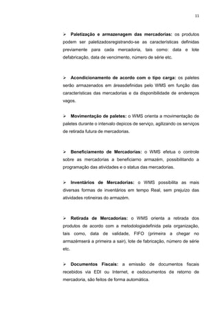 11
 Paletização e armazenagem das mercadorias: os produtos
podem ser paletizadosregistrando-se as características definidas
previamente para cada mercadoria, tais como: data e lote
defabricação, data de vencimento, número de série etc.
 Acondicionamento de acordo com o tipo carga: os paletes
serão armazenados em áreasdefinidas pelo WMS em função das
características das mercadorias e da disponibilidade de endereços
vagos.
 Movimentação de paletes: o WMS orienta a movimentação de
paletes durante o intervalo depicos de serviço, agilizando os serviços
de retirada futura de mercadorias.
 Beneficiamento de Mercadorias: o WMS efetua o controle
sobre as mercadorias a beneficiarno armazém, possibilitando a
programação das atividades e o status das mercadorias.
 Inventários de Mercadorias: o WMS possibilita as mais
diversas formas de inventários em tempo Real, sem prejuízo das
atividades rotineiras do armazém.
 Retirada de Mercadorias: o WMS orienta a retirada dos
produtos de acordo com a metodologiadefinida pela organização,
tais como, data de validade, FIFO (primeira a chegar no
armazémserá a primeira a sair), lote de fabricação, número de série
etc.
 Documentos Fiscais: a emissão de documentos fiscais
recebidos via EDI ou Internet, e osdocumentos de retorno de
mercadoria, são feitos de forma automática.
 