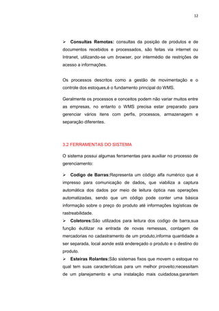 12
 Consultas Remotas: consultas da posição de produtos e de
documentos recebidos e processados, são feitas via internet ou
Intranet, utilizando-se um browser, por intermédio de restrições de
acesso a informações.
Os processos descritos como a gestão de movimentação e o
controle dos estoques,é o fundamento principal do WMS.
Geralmente os processos e conceitos podem não variar muitos entre
as empresas, no entanto o WMS precisa estar preparado para
gerenciar vários itens com perfis, processos, armazenagem e
separação diferentes.
3.2 FERRAMENTAS DO SISTEMA
O sistema possui algumas ferramentas para auxiliar no processo de
gerenciamento:
 Codigo de Barras:Representa um código alfa numérico que é
impresso para comunicação de dados, que viabiliza a captura
automática dos dados por meio de leitura óptica nas operações
automatizadas, sendo que um código pode conter uma básica
informação sobre o preço do produto até informações logísticas de
rastreabilidade.
 Coletores:São utilizados para leitura dos codigo de barra,sua
função éutilizar na entrada de novas remessas, contagem de
mercadorias no cadastramento de um produto,informa quantidade a
ser separada, local aonde está endereçado o produto e o destino do
produto.
 Esteiras Rolantes:São sistemas fixos que movem o estoque no
qual tem suas características para um melhor proveito;necessitam
de um planejamento e uma instalação mais cuidadosa,garantem
 