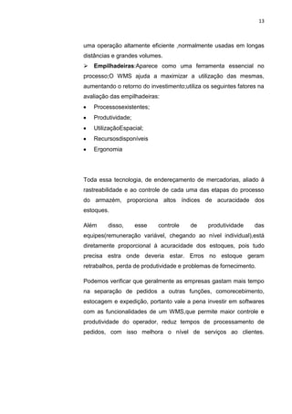 13
uma operação altamente eficiente ,normalmente usadas em longas
distâncias e grandes volumes.
 Empilhadeiras:Aparece como uma ferramenta essencial no
processo;O WMS ajuda a maximizar a utilização das mesmas,
aumentando o retorno do investimento;utiliza os seguintes fatores na
avaliação das empilhadeiras:
Processosexistentes;
Produtividade;
UtilizaçãoEspacial;
Recursosdisponíveis
Ergonomia
Toda essa tecnologia, de endereçamento de mercadorias, aliado á
rastreabilidade e ao controle de cada uma das etapas do processo
do armazém, proporciona altos índices de acuracidade dos
estoques.
Além disso, esse controle de produtividade das
equipes(remuneração variável, chegando ao nível individual),está
diretamente proporcional á acuracidade dos estoques, pois tudo
precisa estra onde deveria estar. Erros no estoque geram
retrabalhos, perda de produtividade e problemas de fornecimento.
Podemos verificar que geralmente as empresas gastam mais tempo
na separação de pedidos a outras funções, comorecebimento,
estocagem e expedição, portanto vale a pena investir em softwares
com as funcionalidades de um WMS,que permite maior controle e
produtividade do operador, reduz tempos de processamento de
pedidos, com isso melhora o nível de serviços ao clientes.
 