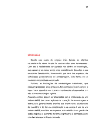 14
CONCLUSÃO
Devido aos níveis de estoque mais baixos, os clientes
necessitam de menor tempo de resposta dos seus fornecedores.
Com isso a necessidade por agilidade nos centros de distribuição,
que passam a ter menor tempo entre o recebimento do pedido e sua
expedição. Sendo assim, é necessário, por parte das empresas, de
softwaresde gerenciamento de armazenagem, como forma de se
manterem competitivas no mercado.
Portanto as instalações de armazenagem tradicionais, que
possuem processos ainda em papel, terão dificuldades em atender a
estes novos requisitos,pois operam com sistemas ultrapassados, por
isso o atraso tecnológico vigente.
Alguns benefícios podem ser alcançados com a implantação de um
sistema WMS, tais como: agilidade na operação de armazenagem e
distribuição, gerenciamento eficiente das informações, acuracidade
de inventário e do item no recebimento e na entrega.O uso de um
sistema WMS possibilita as empresas maior eficiência na gestão da
cadeia logística e aumento de forma significativa à competitividade
nos diversos segmentos de mercado
 