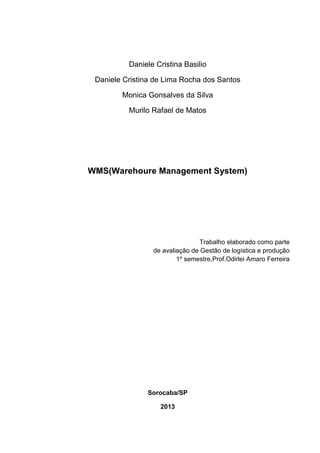 Daniele Cristina Basilio
Daniele Cristina de Lima Rocha dos Santos
Monica Gonsalves da Silva
Murilo Rafael de Matos
WMS(Warehoure Management System)
Trabalho elaborado como parte
de avaliação de Gestão de logística e produção
1º semestre,Prof.Odirlei Amaro Ferreira
Sorocaba/SP
2013
 