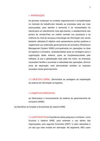 2
1. INTRODUÇÃO
As grandes mudanças no contexto organizacional e competitividade
no mercado de trabalho,tem deixado as empresas cada vez mais
preocupadas, para atender a demanda e as necessidades do
cliente,para um atendimento mais ágil,visando, o abastecimento dos
pontos de vendas.Para um melhor controle nos processos e na
melhoria do nível de serviços,a tecnologia da informação vem sendo
bastante utilizados.O objetivo será apresentaros pontos positivos e
negativosdo uso sistemade gerenciamento de armazéns (Warehoure
Management System WMS) principalmente em operações na área
da logística e armazéns, serãoabordadas quais as vantagens para a
organização deste sistema, quais as funçõesexecutadas pelo
software, já que a globalização esta cada vez maior, as empresas
necessitam facilitar e aumentar a velocidade das operações, diminuir
erros de separação, será demonstrado também os impactos
causados nesse gerenciamento.
1.2 OBJETIVO GERAL; Demonstrar as vantagens da implantação
do sistema de informação na logística.
1.3 OBJETIVO ESPECIFICO;
(a) Demonstrar o funcionamento do sistema de gerenciamento de
armazéns (WMS)
(b) Identificar as funções e ferramentas do sistema WMS.
1.4 JUSTIVICATIVA;A importância desta pesquisa é conhecer, como
funciona o sistema WMS, para entender o uso dentro das
organizações, pois segundo Coronado (2007) “o setor atacadista é
um dos que mais investe em atomação. No segmento, 68% usam
 