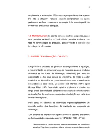3
amplamente a automação, 27% a empregam parcialmente e apenas
5% não a utilizam”. Portanto visando compreender os dados
poderemos verificar como é uma tecnologia é de suma importância
no ramo de armazéns e estoques.
1.5 METODOLOGIA;de acordo com os objetivos propostos,esta é
uma pesquisa exploratória no qual foi feita pesquisa em livros com
foco na administração da produção, gestão voltada a estoque e na
tecnologia da informação.
2. SISTEMA DE AUTOMAÇÃO LOGÍSTICO
A logística é o processo de gerenciar estrategicamente a aquisição,
a movimentação e o armazenamento de materiais, peças e produtos
acabados (e os fluxos de informação correlatos) por meio da
organização e dos seus canais de marketing, de modo a poder
maximizar as lucratividades presentes e futuras com o atendimento
dos pedidos a baixo custo. De acordo com Harmon (1994, apud
Gomes, 2004, p.47), ”uma visão logística englobaria a criação, em
longo prazo, denumerosas concentrações nacionais e internacionais
de instalações de suprimento, produção e distribuição, em cada área
do mercado regional”.
Para Ballou os sistemas de informação logísticarepresentam um
exemplo pratico dos benefícios da revolução na tecnologia da
informação.
“Um sistema de Informação Logística deve ser descrito em termos
de funcionalidade e operação interna.” (BALLOU- 2006 – P.133)
“Historicamente, os clientes tem sido servidos por estoques aos quais foram
alocados. Estando um produto em falta no estoque, ou se perdia uma venda
 