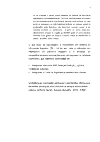 4
ou se colocava o pedido como pendente. O Sistema de informação
aperfeiçoado mudou essa situação. Tornou-se possível para as empresas o
conhecimento permanente dos níveis de estoque e dos produtos em cada
ponto de estocagem na rede logística,criando-se um estoque virtual de
produtos.Em vista disto,itens não disponíveis puderam passar a ser
repostos mediante ao atendimento a partir de outros locais.Esse
abastecimento cruzado é a opção que também pode ter como resultado
menores níveis globais de estoque e maiores índice de atendimento ao
cliente.” (BALLOU- 2006 – P.133)
O que levou as organizações a implantarem um Sistema de
Informação Logística (SIL), foi ter em vista a utilização das
informações no processo decisório e o beneficio do
compartilhamento das informações entre os integrantes da cadeia de
suprimentos, que podem ser classificados em:
Integrantes funcionais: MKT,Finanças,Produção,Logística,
vendedores e clientes.
Integrantes do canal de Suprimentos: vendedores e clientes
Um Sistema de Informação Logística deve compartilhar informações
de vendas, embarques, disponibilidade de estoque e situação dos
pedidos, conforme figura 5- 6 abaixo. (BALLOU – 2016 – P.133)
 