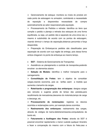 6
 Gerenciamento de estoque: monitora os níveis do produto em
cada ponto de estocagem no armazém, controlando a necessidade
de reposição e disparandoa necessidade de compra
automaticamente ao setor responsável pela aquisição.
 Processamento de Pedidos e retirada: identifica os itens que
compõe o pedido e planeja a retirada dos estoques de uma forma
equilibrada, ou seja, um pedido não e separado de uma única vez, o
mesmo é subdividido de acordo com os pontos de estocagem,
visando diminuir o tempo de separação,distancia percorrida e força
despendida.
 Preparação do Embarque:os pedidos são classificados para
separação de acordo com sua região de entrega, pois dessa forma
ambos chegaram no ponto de embarque ao mesmo tempo.
SGT – Sistema de Gerenciamento de Transportes:
 Assistência ao planejamento e controle de transportes,podendo
envolver os elementos abaixo:
 Seleção de Modais: identifica o melhor transporte para o
carregamento.
 Consolidação de Fretes: tem o objetivo de consolidar
cargas,visando economia, pois as tarifas caem a medida que
aumenta o tamanho da cargas.
 Roteirizarão e programação dos embarques: designa cargas
aos veículos e sugerea janela de tempo das paradas,para
recolhimento de mercadorias,descanso do motorista,tempo de carga
e descarga, etc.
 Processamento de reclamações: registras os desvios
ocorridos e reclamações como, por exemplo,danos ocorridos.
 Rastreamento dos embarques: rastreamento das cargas,
através de códigos de barra,rádiotransmissores,computadores de
bordo etc.
 Faturamento e Auditagem dos Fretes: através do SGT é
possível encontrar rapidamente o menor custode qualquer itinerário
e fazer a comparação do mesmo com a fatura do frete,caso a
 