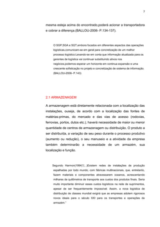7
mesma esteja acima do encontrado,poderá acionar a transportadora
e cobrar a diferença.(BALLOU-2006- P.134-137).
O SGP,SGA e SGT,embora focados em diferentes aspectos das operações
logísticas,comunicam-se em geral para concretização de um melhor
processo logístico.Levando-se em conta que informação atualizada para os
gerentes de logística vai continuar substituindo ativos nos
negócios,podemos esperar um horizonte em continua expansão e uma
crescente sofisticação no projeto e concretização de sistema de informação.
(BALLOU-2006- P.143)
2.1 ARMAZENAGEM
A armazenagem está diretamente relacionada com a localização das
instalações, ouseja, de acordo com a localização das fontes de
matérias-primas, do mercado e das vias de acesso (rodovias,
ferrovias, portos, dutos etc.), haverá necessidade de maior ou menor
quantidade de centros de armazenagem ou distribuição. O produto a
ser distribuída, a variação de seu peso durante o processo produtivo
(aumento ou redução), o seu manuseio e a atividade da empresa
também determinarão a necessidade de um armazém, sua
localização e função.
Segundo Harmon(1994)”(...)Existem redes de instalações de produção
espalhadas por todo mundo, com fábricas multinacionais, que, entretanto,
fazem materiais e componentes atravessarem oceanos, acrescentando
milhares de quilômetros de transporte aos custos dos produtos finais. Seria
muito importante diminuir esses custos logísticos na rede de suprimentos,
apesar de ser frequentemente impossível. Assim, a nova logística de
distribuição de classes mundial exigirá que as empresas adotem rigorosos
novos ideais para o século XXI para os transportes e operações de
armazém.”
 