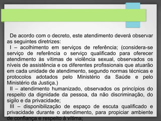De acordo com o decreto, este atendimento deverá observar 
as seguintes diretrizes: 
I – acolhimento em serviços de referência; (considera-se 
serviço de referência o serviço qualificado para oferecer 
atendimento às vítimas de violência sexual, observados os 
níveis de assistência e os diferentes profissionais que atuarão 
em cada unidade de atendimento, segundo normas técnicas e 
protocolos adotados pelo Ministério da Saúde e pelo 
Ministério da Justiça.) 
II – atendimento humanizado, observados os princípios do 
respeito da dignidade da pessoa, da não discriminação, do 
sigilo e da privacidade; 
III – disponibilização de espaço de escuta qualificado e 
privacidade durante o atendimento, para propiciar ambiente 
de confiança e respeito à vítima; 
 