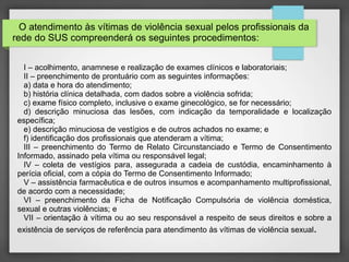 O atendimento às vítimas de violência sexual pelos profissionais da 
rede do SUS compreenderá os seguintes procedimentos: 
I – acolhimento, anamnese e realização de exames clínicos e laboratoriais; 
II – preenchimento de prontuário com as seguintes informações: 
a) data e hora do atendimento; 
b) história clínica detalhada, com dados sobre a violência sofrida; 
c) exame físico completo, inclusive o exame ginecológico, se for necessário; 
d) descrição minuciosa das lesões, com indicação da temporalidade e localização 
específica; 
e) descrição minuciosa de vestígios e de outros achados no exame; e 
f) identificação dos profissionais que atenderam a vítima; 
III – preenchimento do Termo de Relato Circunstanciado e Termo de Consentimento 
Informado, assinado pela vítima ou responsável legal; 
IV – coleta de vestígios para, assegurada a cadeia de custódia, encaminhamento à 
perícia oficial, com a cópia do Termo de Consentimento Informado; 
V – assistência farmacêutica e de outros insumos e acompanhamento multiprofissional, 
de acordo com a necessidade; 
VI – preenchimento da Ficha de Notificação Compulsória de violência doméstica, 
sexual e outras violências; e 
VII – orientação à vítima ou ao seu responsável a respeito de seus direitos e sobre a 
existência de serviços de referência para atendimento às vítimas de violência sexual. 
 