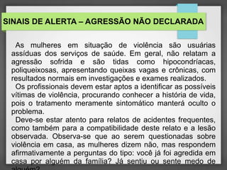 SINAIS DE ALERTA – AGRESSÃO NÃO DECLARADA 
As mulheres em situação de violência são usuárias 
assíduas dos serviços de saúde. Em geral, não relatam a 
agressão sofrida e são tidas como hipocondríacas, 
poliqueixosas, apresentando queixas vagas e crônicas, com 
resultados normais em investigações e exames realizados. 
Os profissionais devem estar aptos a identificar as possíveis 
vítimas de violência, procurando conhecer a história de vida, 
pois o tratamento meramente sintomático manterá oculto o 
problema. 
Deve-se estar atento para relatos de acidentes frequentes, 
como também para a compatibilidade deste relato e a lesão 
observada. Observa-se que ao serem questionadas sobre 
violência em casa, as mulheres dizem não, mas respondem 
afirmativamente a perguntas do tipo: você já foi agredida em 
casa por alguém da família? Já sentiu ou sente medo de 
alguém? 
 