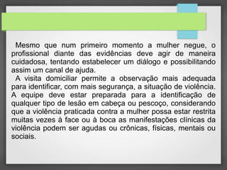 Mesmo que num primeiro momento a mulher negue, o 
profissional diante das evidências deve agir de maneira 
cuidadosa, tentando estabelecer um diálogo e possibilitando 
assim um canal de ajuda. 
A visita domiciliar permite a observação mais adequada 
para identificar, com mais segurança, a situação de violência. 
A equipe deve estar preparada para a identificação de 
qualquer tipo de lesão em cabeça ou pescoço, considerando 
que a violência praticada contra a mulher possa estar restrita 
muitas vezes à face ou à boca as manifestações clínicas da 
violência podem ser agudas ou crônicas, físicas, mentais ou 
sociais. 
 