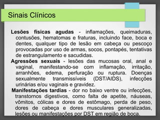 Sinais Clínicos 
Lesões físicas agudas - inflamações, queimaduras, 
contusões, hematomas e fraturas, incluindo face, boca e 
dentes, qualquer tipo de lesão em cabeça ou pescoço 
provocadas por uso de armas, socos, pontapés, tentativas 
de estrangulamento e sacudidas. 
Agressões sexuais - lesões das mucosas oral, anal e 
vaginal, manifestando-se com inflamação, irritação, 
arranhões, edema, perfuração ou ruptura. Doenças 
sexualmente transmissíveis (DST/AIDS), infecções 
urinárias e/ou vaginais e gravidez. 
Manifestações tardias - dor no baixo ventre ou infecções, 
transtornos digestivos, como falta de apetite, náuseas, 
vômitos, cólicas e dores de estômago, perda de peso, 
dores de cabeça e dores musculares generalizadas, 
lesões ou manifestações por DST em região de boca. 
 