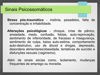 Sinais Psicossomáticos 
Stress pós-traumático - insônia, pesadelos, falta de 
concentração e irritabilidade. 
Alterações psicológicas - choque, crise de pânico, 
ansiedade, medo, confusão, fobias, auto-reprovação, 
sentimento de inferioridade, de fracasso e insegurança, 
sentimento de culpa, baixa auto-estima, comportamento 
auto-destrutivo, uso de álcool e drogas, depressão, 
desordens alimentares/obesidade, tentativas de suicídio e 
disfunções sexuais (vaginismo). 
Além de sinais sócias como, Isolamento, mudanças 
frequentes de emprego ou moradia. 
 