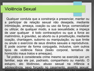 Violência Sexual 
Qualquer conduta que a constranja a presenciar, manter ou 
a participar de relação sexual não desejada, mediante 
intimidação, ameaça, coação ou uso da força; comercializar 
ou utilizar, de qualquer modo, a sua sexualidade; a impeça 
de usar qualquer é todo contraceptivo ou que a force ao 
matrimônio, à gravidez, ao aborto ou à prostituição, mediante 
coação, chantagem, suborno ou manipulação; ou que limite 
ou anule o exercício de seus direitos sexuais e reprodutivos. 
E pode ocorrer de forma conjugada, inclusive, com outros 
tipos de violência física (lesão corporal, tentativa de 
homicídio maus tratos e ameaças). 
Tal prática é considerada crime mesmo se exercida por um 
familiar, seja ele pai, padrasto, companheiro ou marido. O 
estupro, ato libidinoso, abuso sexual na infância e 
adolescência, sexo forçado no casamento, assédio sexual, 
atentado violento ao pudor e abuso incestuoso são exemplos 
 