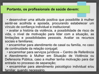 Portanto, os profissionais de saúde devem: 
• desenvolver uma atitude positiva que possibilite à mulher 
sentir-se acolhida e apoiada, procurando estabelecer um 
vínculo de confiança individual e institucional; 
• avaliar a história da violência, a possibilidade de risco de 
vida, o nível de motivação para lidar com a situação, as 
limitações e possibilidades pessoais. Avaliar os recursos 
sociais e familiares; 
• encaminhar para atendimento de casal ou família, no caso 
de continuidade da relação conjugal; 
• encaminhar para serviços jurídicos – Centro de Referência 
e Atendimento à Mulher em Situação de Violência ou 
Defensoria Pública, caso a mulher tenha motivação para dar 
entrada no processo de separação; 
• encaminhar para atendimento psicológico individual e/ou 
familiar, quando necessário. 
 
