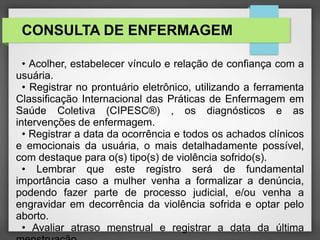 CONSULTA DE ENFERMAGEM 
• Acolher, estabelecer vínculo e relação de confiança com a 
usuária. 
• Registrar no prontuário eletrônico, utilizando a ferramenta 
Classificação Internacional das Práticas de Enfermagem em 
Saúde Coletiva (CIPESC®) , os diagnósticos e as 
intervenções de enfermagem. 
• Registrar a data da ocorrência e todos os achados clínicos 
e emocionais da usuária, o mais detalhadamente possível, 
com destaque para o(s) tipo(s) de violência sofrido(s). 
• Lembrar que este registro será de fundamental 
importância caso a mulher venha a formalizar a denúncia, 
podendo fazer parte de processo judicial, e/ou venha a 
engravidar em decorrência da violência sofrida e optar pelo 
aborto. 
• Avaliar atraso menstrual e registrar a data da última 
menstruação. 
 