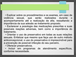 • Explicar sobre os procedimentos e os exames, em caso de 
violência sexual, que serão realizados durante o 
acompanhamento até a realização da alta, ressaltando a 
importância da sua adesão ao tratamento proposto. 
• Esclarecer a posologia das medicações prescritas e suas 
possíveis reações adversas, bem como a importância do 
tratamento. 
• Orientar o uso de preservativo em todas as suas relações 
sexuais. Enfatizar que mesmo que faça uso de outro método 
anticoncepcional, o uso do preservativo é imprescindível para 
a prevenção de possível infecção do seu parceiro. 
• Oferecer preservativos. 
• Incluir em programas de atendimento específicos, 
conforme necessidade. 
 