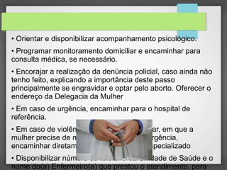 • Orientar e disponibilizar acompanhamento psicológico. 
• Programar monitoramento domiciliar e encaminhar para 
consulta médica, se necessário. 
• Encorajar a realização da denúncia policial, caso ainda não 
tenho feito, explicando a importância deste passo 
principalmente se engravidar e optar pelo aborto. Oferecer o 
endereço da Delegacia da Mulher 
• Em caso de urgência, encaminhar para o hospital de 
referência. 
• Em caso de violência doméstica ou familiar, em que a 
mulher precise de medidas protetivas de urgência, 
encaminhar diretamente para o Juizado Especializado 
• Disponibilizar número do telefone da Unidade de Saúde e o 
nome do(a) Enfermeiro(a) que prestou o atendimento, para 
 