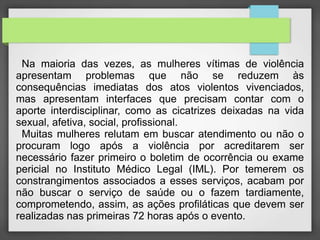 Na maioria das vezes, as mulheres vítimas de violência 
apresentam problemas que não se reduzem às 
consequências imediatas dos atos violentos vivenciados, 
mas apresentam interfaces que precisam contar com o 
aporte interdisciplinar, como as cicatrizes deixadas na vida 
sexual, afetiva, social, profissional. 
Muitas mulheres relutam em buscar atendimento ou não o 
procuram logo após a violência por acreditarem ser 
necessário fazer primeiro o boletim de ocorrência ou exame 
pericial no Instituto Médico Legal (IML). Por temerem os 
constrangimentos associados a esses serviços, acabam por 
não buscar o serviço de saúde ou o fazem tardiamente, 
comprometendo, assim, as ações profiláticas que devem ser 
realizadas nas primeiras 72 horas após o evento. 
 