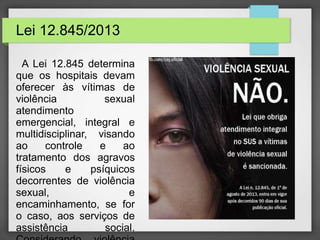 Lei 12.845/2013 
A Lei 12.845 determina 
que os hospitais devam 
oferecer às vítimas de 
violência sexual 
atendimento 
emergencial, integral e 
multidisciplinar, visando 
ao controle e ao 
tratamento dos agravos 
físicos e psíquicos 
decorrentes de violência 
sexual, e 
encaminhamento, se for 
o caso, aos serviços de 
assistência social. 
Considerando violência 
 