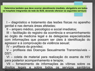 Determina também que deve ocorrer atendimento imediato, obrigatório em todos 
os hospitais integrantes da rede do SUS, devendo oferecer os seguintes serviços: 
I – diagnóstico e tratamento das lesões físicas no aparelho 
genital e nas demais áreas afetadas; 
II – amparo médico, psicológico e social imediatos; 
III – facilitação do registro da ocorrência e encaminhamento 
ao órgão de medicina legal e às delegacias especializadas 
com informações que possam ser úteis à identificação do 
agressor e à comprovação da violência sexual; 
IV – profilaxia da gravidez; 
V – profilaxia das Doenças Sexualmente Transmissíveis – 
DST; 
VI – coleta de material para realização do exame de HIV 
para posterior acompanhamento e terapia; 
VII – fornecimento de informações às vítimas sobre os 
direitos legais e sobre todos os serviços sanitários 
disponíveis. 
 