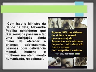 Com isso o Ministro da 
Saúde na data, Alexandre 
Padilha considerou que 
“Os serviços passam a ter 
uma obrigação ainda 
maior de oferecer a 
crianças, adolescentes, 
pessoas com deficiência 
mental, homens e 
mulheres um atendimento 
humanizado, respeitoso”. 
 