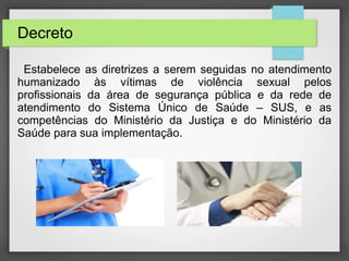 Decreto 
Estabelece as diretrizes a serem seguidas no atendimento 
humanizado às vítimas de violência sexual pelos 
profissionais da área de segurança pública e da rede de 
atendimento do Sistema Único de Saúde – SUS, e as 
competências do Ministério da Justiça e do Ministério da 
Saúde para sua implementação. 
 