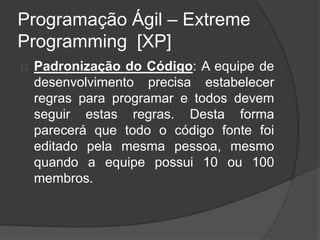 Programação Ágil – Extreme 
Programming [XP] 
Padronização do Código: A equipe de 
desenvolvimento precisa estabelecer 
regras para programar e todos devem 
seguir estas regras. Desta forma 
parecerá que todo o código fonte foi 
editado pela mesma pessoa, mesmo 
quando a equipe possui 10 ou 100 
membros. 
 