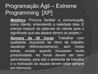 Programação Ágil – Extreme 
Programming [XP] 
Metáfora: Procura facilitar a comunicação 
como cliente, entendendo a realidade dele. É 
preciso traduzir as palavras do cliente para o 
significado que ele espera dentro do projeto.• 
Semana de 40 horas: Trabalhar com 
qualidade, buscando ter ritmo de trabalho 
saudável (40horas/semana), sem horas 
extras, exceto quando trouxerem muita 
produtividade. As horas devem ser bem 
aproveitadas, para isto o ambiente de trabalho 
e a motivação da equipe devem estar sempre 
em harmonia. 
 