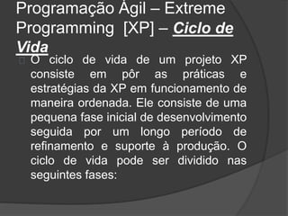 Programação Ágil – Extreme 
Programming [XP] – Ciclo de 
Vida 
O ciclo de vida de um projeto XP 
consiste em pôr as práticas e 
estratégias da XP em funcionamento de 
maneira ordenada. Ele consiste de uma 
pequena fase inicial de desenvolvimento 
seguida por um longo período de 
refinamento e suporte à produção. O 
ciclo de vida pode ser dividido nas 
seguintes fases: 
 