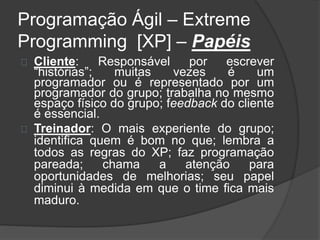 Programação Ágil – Extreme 
Programming [XP] – Papéis 
Cliente: Responsável por escrever 
“histórias”; muitas vezes é um 
programador ou é representado por um 
programador do grupo; trabalha no mesmo 
espaço físico do grupo; feedback do cliente 
é essencial. 
Treinador: O mais experiente do grupo; 
identifica quem é bom no que; lembra a 
todos as regras do XP; faz programação 
pareada; chama a atenção para 
oportunidades de melhorias; seu papel 
diminui à medida em que o time fica mais 
maduro. 
 