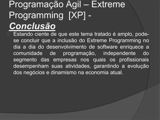 Programação Ágil – Extreme 
Programming [XP] - 
Conclusão 
Estando ciente de que este tema tratado é amplo, pode-se 
concluir que a inclusão do Extreme Programming no 
dia a dia do desenvolvimento de software enriquece a 
comunidade de programação, independente do 
segmento das empresas nos quais os profissionais 
desempenham suas atividades, garantindo a evolução 
dos negócios e dinamismo na economia atual. 
 