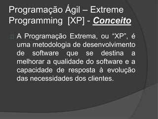 Programação Ágil – Extreme 
Programming [XP] - Conceito 
A Programação Extrema, ou “XP”, é 
uma metodologia de desenvolvimento 
de software que se destina a 
melhorar a qualidade do software e a 
capacidade de resposta à evolução 
das necessidades dos clientes. 
 