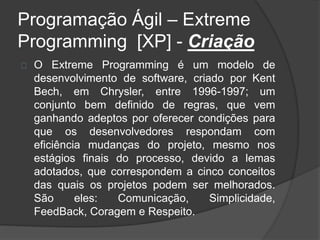 Programação Ágil – Extreme 
Programming [XP] - Criação 
O Extreme Programming é um modelo de 
desenvolvimento de software, criado por Kent 
Bech, em Chrysler, entre 1996-1997; um 
conjunto bem definido de regras, que vem 
ganhando adeptos por oferecer condições para 
que os desenvolvedores respondam com 
eficiência mudanças do projeto, mesmo nos 
estágios finais do processo, devido a lemas 
adotados, que correspondem a cinco conceitos 
das quais os projetos podem ser melhorados. 
São eles: Comunicação, Simplicidade, 
FeedBack, Coragem e Respeito. 
 