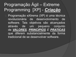 Programação Ágil – Extreme 
Programming [XP] - Criação 
Programação eXtrema (XP) é uma técnica 
revolucionária de desenvolvimento de 
software. Tais objetivos são alcançados 
através de um pequeno conjunto 
de VALORES, PRINCIPIOS E PRATICAS 
que diferem substancialmente da forma 
tradicional de se desenvolver software. 
 