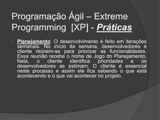 Programação Ágil – Extreme 
Programming [XP] - Práticas 
Planejamento: O desenvolvimento é feito em iterações 
semanais. No início da semana, desenvolvedores e 
cliente reúnem-se para priorizar as funcionalidades. 
Essa reunião recebe o nome de Jogo do Planejamento. 
Nela, o cliente identifica prioridades e os 
desenvolvedores as estimam. O cliente é essencial 
neste processo e assim ele fica sabendo o que está 
acontecendo e o que vai acontecer no projeto. 
 