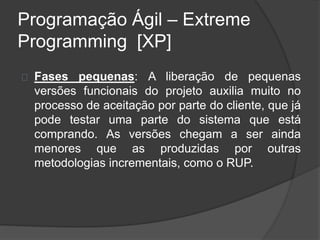 Programação Ágil – Extreme 
Programming [XP] 
Fases pequenas: A liberação de pequenas 
versões funcionais do projeto auxilia muito no 
processo de aceitação por parte do cliente, que já 
pode testar uma parte do sistema que está 
comprando. As versões chegam a ser ainda 
menores que as produzidas por outras 
metodologias incrementais, como o RUP. 
 