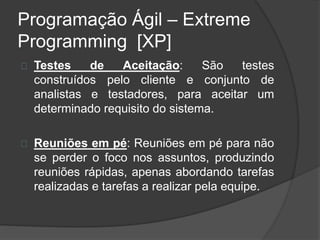 Programação Ágil – Extreme 
Programming [XP] 
Testes de Aceitação: São testes 
construídos pelo cliente e conjunto de 
analistas e testadores, para aceitar um 
determinado requisito do sistema. 
Reuniões em pé: Reuniões em pé para não 
se perder o foco nos assuntos, produzindo 
reuniões rápidas, apenas abordando tarefas 
realizadas e tarefas a realizar pela equipe. 
 