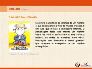 Esse livro é a história da infância de um menino e que corresponde a vida de muitas crianças. É um livro que mostra a verdadeira infância. O personagem desse livro mostra um menino cheio de vida e entusiasmo e que curte a infância de todas as maneiras. Com várias ilustrações bem divertidas e versos gostosos que mostram as estrepolias de um menino maluquinho .   Principal obra do autor  "O Menino Maluquinho"  O MENINO MALUQUINHO ZIRALDO  » livros 