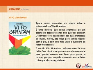 Agora vamos comentar um pouco sobre a leitura do livro Vito Grandam.  É uma história que conta aventuras de um garoto de dezessete anos que quer ser escritor. O narrador era apaixonado por sua professora de inglês, Glória, ele viaja para vários lugares com o pai, e com sua mãe vivia a aventura de fazer Vito crescer.  E seu tio Vito Grandam , adorava voar de asa-delta.Essa história se passa em um buraco onde esse garoto escreve um livro para passar o tempo, porque naquele momento era a única coisa que ele conseguia fazer.  VITO GRANDAM ZIRALDO  » livros 