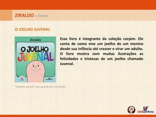 Esse livro é integrante da coleção corpim. Ele conta de como vive um joelho de um menino desde sua infância até crescer e virar um adulto. O livro mostra com muitas ilustrações as felicidades e tristezas de um joelho chamado Juvenal.  O JOELHO JUVENAL ZIRALDO  » livros "O joelho juvenal" outra grande obra de Ziraldo 