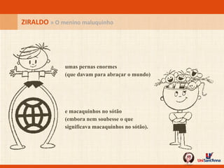 ZIRALDO  » O menino maluquinho umas pernas enormes (que davam para abraçar o mundo) e macaquinhos no sótão (embora nem soubesse o que significava macaquinhos no sótão). 