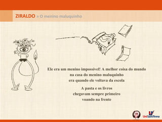Ele era um menino impossível!  A melhor coisa do mundo na casa do menino maluquinho era quando ele voltava da escola A pasta e os livros chegavam sempre primeiro voando na frente ZIRALDO  » O menino maluquinho 