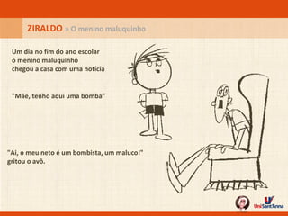 Um dia no fim do ano escolar o menino maluquinho chegou a casa com uma notícia "Mãe, tenho aqui uma bomba”   "Ai, o meu neto é um bombista, um maluco!" gritou o avô. ZIRALDO  » O menino maluquinho 