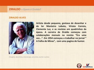 Artista desde pequeno, gostava de desenhar e de ler Monteiro Lobato, Viriato Correia, Clemente Luz, e as revistas em quadrinhos da época. A carreira de Ziraldo começou com colaborações mensais na revista “Era uma vez...”. Em 1954 começou a trabalhar no jornal “ A Folha de Minas”,  com uma pagina de humor. ZIRALDO ALVES ZIRALDO  » Quem é Ziraldo? Chargista, desenhista, dramaturgo, cartunista, escritor e pintor.  