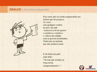 ZIRALDO  » O menino maluquinho Este susto não era nada comparando aos  outros que ele pregava. Às vezes sem qualquer ordem do pai e da mãe  trancava-se lá no quarto e estudava e estudava e voltava do colégio com as provas terminadas. Tinha dez no boletim que não acabava mais E ele dizia aos pais todo feliz: "Só tem um zerinho aí. Num tal de comportamento!..." 