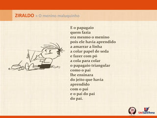 E o papagaio quem fazia era mesmo o menino pois ele havia aprendido a amarrar a linha  a colar papel de seda e fazer com pó a cola para colar o papagaio triangular como o pai lhe ensinara do jeito que havia aprendido com o pai e o pai do pai do pai. ZIRALDO  » O menino maluquinho 