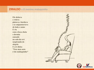 ZIRALDO  » O menino maluquinho Ele deitava e rolava pintava e bordava e se empanturrava de bolo e sumo  E ria com a boca cheia e dormia cansado no colo da avó suspirando de alegria E avó dizia: "Este meu neto é tão maluquinho" 